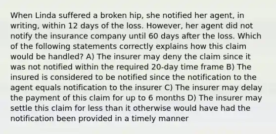 When Linda suffered a broken hip, she notified her agent, in writing, within 12 days of the loss. However, her agent did not notify the insurance company until 60 days after the loss. Which of the following statements correctly explains how this claim would be handled? A) The insurer may deny the claim since it was not notified within the required 20-day time frame B) The insured is considered to be notified since the notification to the agent equals notification to the insurer C) The insurer may delay the payment of this claim for up to 6 months D) The insurer may settle this claim for less than it otherwise would have had the notification been provided in a timely manner