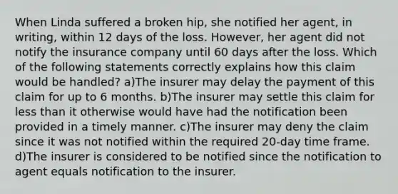 When Linda suffered a broken hip, she notified her agent, in writing, within 12 days of the loss. However, her agent did not notify the insurance company until 60 days after the loss. Which of the following statements correctly explains how this claim would be handled? a)The insurer may delay the payment of this claim for up to 6 months. b)The insurer may settle this claim for less than it otherwise would have had the notification been provided in a timely manner. c)The insurer may deny the claim since it was not notified within the required 20-day time frame. d)The insurer is considered to be notified since the notification to agent equals notification to the insurer.