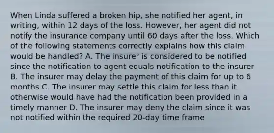 When Linda suffered a broken hip, she notified her agent, in writing, within 12 days of the loss. However, her agent did not notify the insurance company until 60 days after the loss. Which of the following statements correctly explains how this claim would be handled? A. The insurer is considered to be notified since the notification to agent equals notification to the insurer B. The insurer may delay the payment of this claim for up to 6 months C. The insurer may settle this claim for <a href='https://www.questionai.com/knowledge/k7BtlYpAMX-less-than' class='anchor-knowledge'>less than</a> it otherwise would have had the notification been provided in a timely manner D. The insurer may deny the claim since it was not notified within the required 20-day time frame