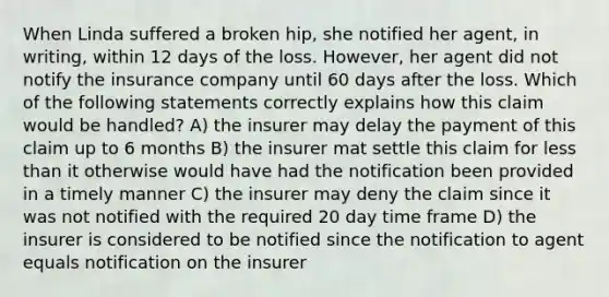 When Linda suffered a broken hip, she notified her agent, in writing, within 12 days of the loss. However, her agent did not notify the insurance company until 60 days after the loss. Which of the following statements correctly explains how this claim would be handled? A) the insurer may delay the payment of this claim up to 6 months B) the insurer mat settle this claim for <a href='https://www.questionai.com/knowledge/k7BtlYpAMX-less-than' class='anchor-knowledge'>less than</a> it otherwise would have had the notification been provided in a timely manner C) the insurer may deny the claim since it was not notified with the required 20 day time frame D) the insurer is considered to be notified since the notification to agent equals notification on the insurer