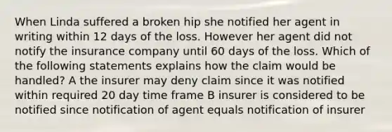 When Linda suffered a broken hip she notified her agent in writing within 12 days of the loss. However her agent did not notify the insurance company until 60 days of the loss. Which of the following statements explains how the claim would be handled? A the insurer may deny claim since it was notified within required 20 day time frame B insurer is considered to be notified since notification of agent equals notification of insurer