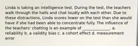 Linda is taking an intelligence test. During the test, the teachers walk through the halls and chat loudly with each other. Due to these distractions, Linda scores lower on the test than she would have if she had been able to concentrate fully. The influence of the teachers' chatting is an example of ______________. a. reliability b. a validity bias c. a cohort effect d. measurement error