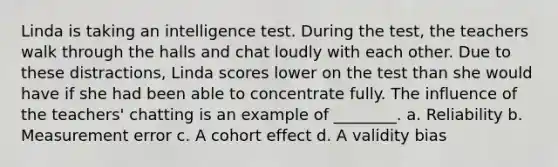 Linda is taking an intelligence test. During the test, the teachers walk through the halls and chat loudly with each other. Due to these distractions, Linda scores lower on the test than she would have if she had been able to concentrate fully. The influence of the teachers' chatting is an example of ________. a. Reliability b. Measurement error c. A cohort effect d. A validity bias