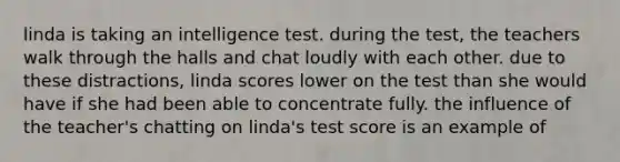 linda is taking an intelligence test. during the test, the teachers walk through the halls and chat loudly with each other. due to these distractions, linda scores lower on the test than she would have if she had been able to concentrate fully. the influence of the teacher's chatting on linda's test score is an example of