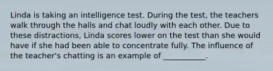 Linda is taking an intelligence test. During the test, the teachers walk through the halls and chat loudly with each other. Due to these distractions, Linda scores lower on the test than she would have if she had been able to concentrate fully. The influence of the teacher's chatting is an example of ___________.