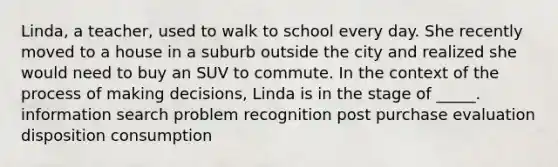 Linda, a teacher, used to walk to school every day. She recently moved to a house in a suburb outside the city and realized she would need to buy an SUV to commute. In the context of the process of making decisions, Linda is in the stage of _____. information search problem recognition post purchase evaluation disposition consumption