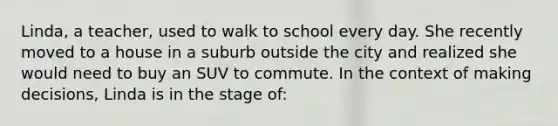 Linda, a teacher, used to walk to school every day. She recently moved to a house in a suburb outside the city and realized she would need to buy an SUV to commute. In the context of making decisions, Linda is in the stage of: