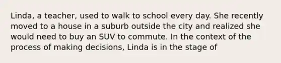 Linda, a teacher, used to walk to school every day. She recently moved to a house in a suburb outside the city and realized she would need to buy an SUV to commute. In the context of the process of making decisions, Linda is in the stage of