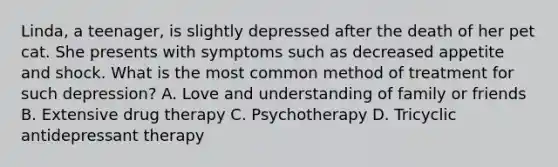 Linda, a teenager, is slightly depressed after the death of her pet cat. She presents with symptoms such as decreased appetite and shock. What is the most common method of treatment for such depression? A. Love and understanding of family or friends B. Extensive drug therapy C. Psychotherapy D. Tricyclic antidepressant therapy