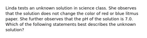 Linda tests an unknown solution in science class. She observes that the solution does not change the color of red or blue litmus paper. She further observes that the pH of the solution is 7.0. Which of the following statements best describes the unknown solution?