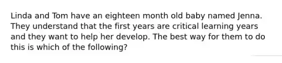 Linda and Tom have an eighteen month old baby named Jenna. They understand that the first years are critical learning years and they want to help her develop. The best way for them to do this is which of the following?