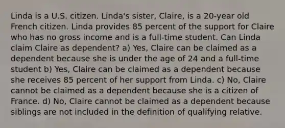 Linda is a U.S. citizen. Linda's sister, Claire, is a 20-year old French citizen. Linda provides 85 percent of the support for Claire who has no gross income and is a full-time student. Can Linda claim Claire as dependent? a) Yes, Claire can be claimed as a dependent because she is under the age of 24 and a full-time student b) Yes, Claire can be claimed as a dependent because she receives 85 percent of her support from Linda. c) No, Claire cannot be claimed as a dependent because she is a citizen of France. d) No, Claire cannot be claimed as a dependent because siblings are not included in the definition of qualifying relative.