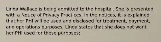 Linda Wallace is being admitted to the hospital. She is presented with a Notice of Privacy Practices. In the notices, it is explained that her PHI will be used and disclosed for treatment, payment, and operations purposes. Linda states that she does not want her PHI used for these purposes;