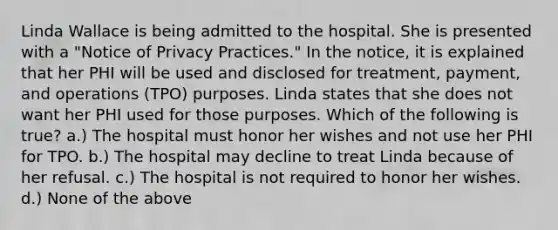 Linda Wallace is being admitted to the hospital. She is presented with a "Notice of Privacy Practices." In the notice, it is explained that her PHI will be used and disclosed for treatment, payment, and operations (TPO) purposes. Linda states that she does not want her PHI used for those purposes. Which of the following is true? a.) The hospital must honor her wishes and not use her PHI for TPO. b.) The hospital may decline to treat Linda because of her refusal. c.) The hospital is not required to honor her wishes. d.) None of the above