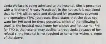 Linda Wallace is being admitted to the hospital. She is presented with a "Notice of Privacy Practices". in the notice, it is explained that her PHI will be used and disclosed for treatment, payment and operations (TPO) purposes. linda states that she does not want her PHI used for those purposes. which of the following is true? a. the hospital must honor her wishes and not use her PHI for TPO b. the hospital may decline to treat Linda because of her refusal c. the hospital is not required to honor her wishes d. none of the above