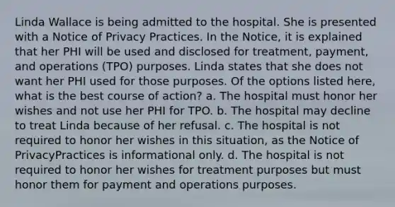 Linda Wallace is being admitted to the hospital. She is presented with a Notice of Privacy Practices. In the Notice, it is explained that her PHI will be used and disclosed for treatment, payment, and operations (TPO) purposes. Linda states that she does not want her PHI used for those purposes. Of the options listed here, what is the best course of action? a. The hospital must honor her wishes and not use her PHI for TPO. b. The hospital may decline to treat Linda because of her refusal. c. The hospital is not required to honor her wishes in this situation, as the Notice of PrivacyPractices is informational only. d. The hospital is not required to honor her wishes for treatment purposes but must honor them for payment and operations purposes.