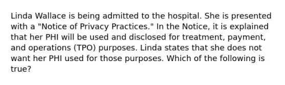 Linda Wallace is being admitted to the hospital. She is presented with a "Notice of Privacy Practices." In the Notice, it is explained that her PHI will be used and disclosed for treatment, payment, and operations (TPO) purposes. Linda states that she does not want her PHI used for those purposes. Which of the following is true?