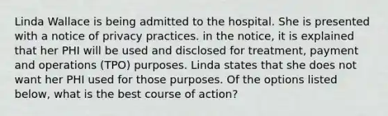 Linda Wallace is being admitted to the hospital. She is presented with a notice of privacy practices. in the notice, it is explained that her PHI will be used and disclosed for treatment, payment and operations (TPO) purposes. Linda states that she does not want her PHI used for those purposes. Of the options listed below, what is the best course of action?