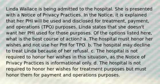 Linda Wallace is being admitted to the hospital. She is presented with a Notice of Privacy Practices. In the Notice, it is explained that her PHI will be used and disclosed for treatment, payment, and operations (TPO) purposes. Linda states that she doesn't want her PHI used for those purposes. Of the options listed here, what is the best course of action? a. The hospital must honor her wishes and not use her PHI for TPO. b. The hospital may decline to treat Linda because of her refusal. c. The hospital is not required to honor her wishes in this situation, as the Notice of Privacy Practices is informational only. d. The hospital is not required to honor her wishes for treatment purposes but must honor them for payment and operations purposes.