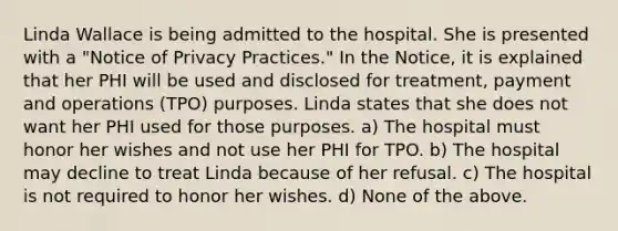 Linda Wallace is being admitted to the hospital. She is presented with a "Notice of Privacy Practices." In the Notice, it is explained that her PHI will be used and disclosed for treatment, payment and operations (TPO) purposes. Linda states that she does not want her PHI used for those purposes. a) The hospital must honor her wishes and not use her PHI for TPO. b) The hospital may decline to treat Linda because of her refusal. c) The hospital is not required to honor her wishes. d) None of the above.