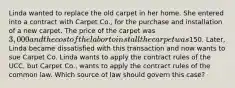 Linda wanted to replace the old carpet in her home. She entered into a contract with Carpet Co., for the purchase and installation of a new carpet. The price of the carpet was 3,000 and the cost of the labor to install the carpet was150. Later, Linda became dissatisfied with this transaction and now wants to sue Carpet Co. Linda wants to apply the contract rules of the UCC, but Carpet Co., wants to apply the contract rules of the common law. Which source of law should govern this case?