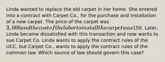 Linda wanted to replace the old carpet in her home. She entered into a contract with Carpet Co., for the purchase and installation of a new carpet. The price of the carpet was 3,000 and the cost of the labor to install the carpet was150. Later, Linda became dissatisfied with this transaction and now wants to sue Carpet Co. Linda wants to apply the contract rules of the UCC, but Carpet Co., wants to apply the contract rules of the common law. Which source of law should govern this case?