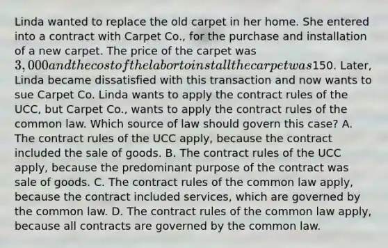 Linda wanted to replace the old carpet in her home. She entered into a contract with Carpet Co., for the purchase and installation of a new carpet. The price of the carpet was 3,000 and the cost of the labor to install the carpet was150. Later, Linda became dissatisfied with this transaction and now wants to sue Carpet Co. Linda wants to apply the contract rules of the UCC, but Carpet Co., wants to apply the contract rules of the common law. Which source of law should govern this case? A. The contract rules of the UCC apply, because the contract included the sale of goods. B. The contract rules of the UCC apply, because the predominant purpose of the contract was sale of goods. C. The contract rules of the common law apply, because the contract included services, which are governed by the common law. D. The contract rules of the common law apply, because all contracts are governed by the common law.