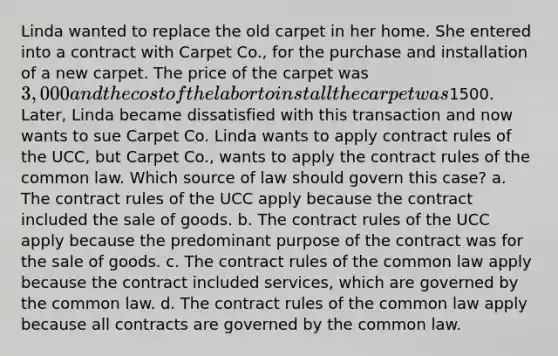 Linda wanted to replace the old carpet in her home. She entered into a contract with Carpet Co., for the purchase and installation of a new carpet. The price of the carpet was 3,000 and the cost of the labor to install the carpet was1500. Later, Linda became dissatisfied with this transaction and now wants to sue Carpet Co. Linda wants to apply contract rules of the UCC, but Carpet Co., wants to apply the contract rules of the common law. Which source of law should govern this case? a. The contract rules of the UCC apply because the contract included the sale of goods. b. The contract rules of the UCC apply because the predominant purpose of the contract was for the sale of goods. c. The contract rules of the common law apply because the contract included services, which are governed by the common law. d. The contract rules of the common law apply because all contracts are governed by the common law.