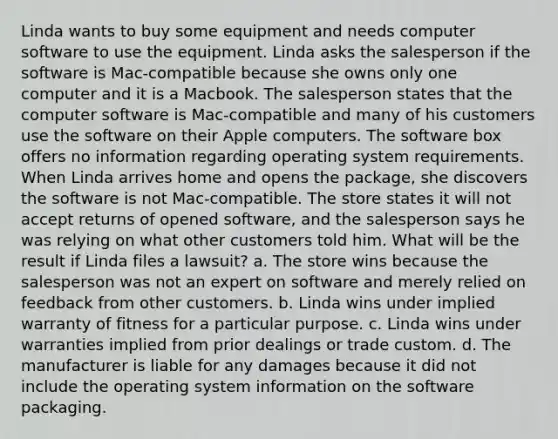 Linda wants to buy some equipment and needs computer software to use the equipment. Linda asks the salesperson if the software is Mac-compatible because she owns only one computer and it is a Macbook. The salesperson states that the computer software is Mac-compatible and many of his customers use the software on their Apple computers. The software box offers no information regarding operating system requirements. When Linda arrives home and opens the package, she discovers the software is not Mac-compatible. The store states it will not accept returns of opened software, and the salesperson says he was relying on what other customers told him. What will be the result if Linda files a lawsuit? a. The store wins because the salesperson was not an expert on software and merely relied on feedback from other customers. b. Linda wins under implied warranty of fitness for a particular purpose. c. Linda wins under warranties implied from prior dealings or trade custom. d. The manufacturer is liable for any damages because it did not include the operating system information on the software packaging.