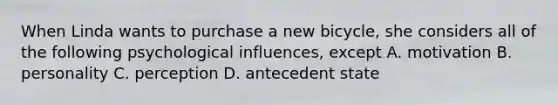 When Linda wants to purchase a new bicycle, she considers all of the following psychological influences, except A. motivation B. personality C. perception D. antecedent state