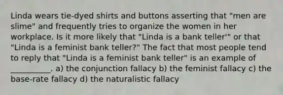 Linda wears tie-dyed shirts and buttons asserting that "men are slime" and frequently tries to organize the women in her workplace. Is it more likely that "Linda is a bank teller'" or that "Linda is a feminist bank teller?" The fact that most people tend to reply that "Linda is a feminist bank teller" is an example of __________. a) the conjunction fallacy b) the feminist fallacy c) the base-rate fallacy d) the naturalistic fallacy