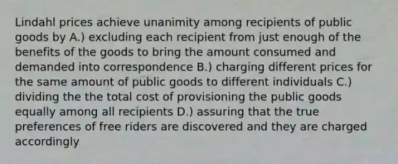 Lindahl prices achieve unanimity among recipients of public goods by A.) excluding each recipient from just enough of the benefits of the goods to bring the amount consumed and demanded into correspondence B.) charging different prices for the same amount of public goods to different individuals C.) dividing the the total cost of provisioning the public goods equally among all recipients D.) assuring that the true preferences of free riders are discovered and they are charged accordingly