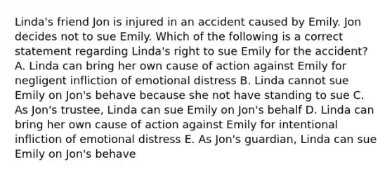 Linda's friend Jon is injured in an accident caused by Emily. Jon decides not to sue Emily. Which of the following is a correct statement regarding Linda's right to sue Emily for the accident? A. Linda can bring her own cause of action against Emily for negligent infliction of emotional distress B. Linda cannot sue Emily on Jon's behave because she not have standing to sue C. As Jon's trustee, Linda can sue Emily on Jon's behalf D. Linda can bring her own cause of action against Emily for intentional infliction of emotional distress E. As Jon's guardian, Linda can sue Emily on Jon's behave