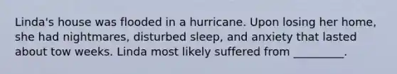 Linda's house was flooded in a hurricane. Upon losing her home, she had nightmares, disturbed sleep, and anxiety that lasted about tow weeks. Linda most likely suffered from _________.