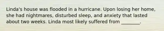 Linda's house was flooded in a hurricane. Upon losing her home, she had nightmares, disturbed sleep, and anxiety that lasted about two weeks. Linda most likely suffered from ________.