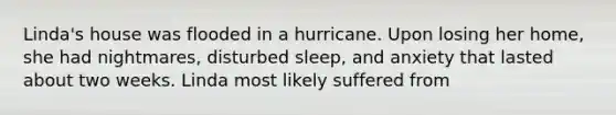 Linda's house was flooded in a hurricane. Upon losing her home, she had nightmares, disturbed sleep, and anxiety that lasted about two weeks. Linda most likely suffered from