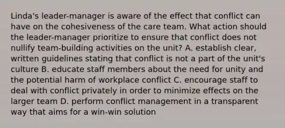 Linda's leader-manager is aware of the effect that conflict can have on the cohesiveness of the care team. What action should the leader-manager prioritize to ensure that conflict does not nullify team-building activities on the unit? A. establish clear, written guidelines stating that conflict is not a part of the unit's culture B. educate staff members about the need for unity and the potential harm of workplace conflict C. encourage staff to deal with conflict privately in order to minimize effects on the larger team D. perform conflict management in a transparent way that aims for a win-win solution