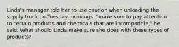 Linda's manager told her to use caution when unloading the supply truck on Tuesday mornings. "make sure to pay attention to certain products and chemicals that are incompatible," he said. What should Linda make sure she does with these types of products?