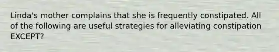 Linda's mother complains that she is frequently constipated. All of the following are useful strategies for alleviating constipation EXCEPT?
