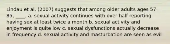 Lindau et al. (2007) suggests that among older adults ages 57-85, ____.​ a. sexual activity continues with over half reporting having sex at least twice a month b. sexual activity and enjoyment is quite low c. sexual dysfunctions actually decrease in frequency d. sexual activity and masturbation are seen as evil