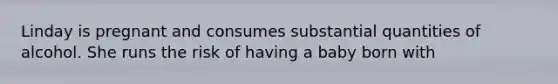 Linday is pregnant and consumes substantial quantities of alcohol. She runs the risk of having a baby born with