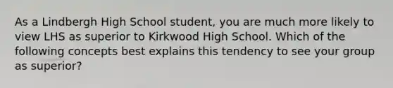 As a Lindbergh High School student, you are much more likely to view LHS as superior to Kirkwood High School. Which of the following concepts best explains this tendency to see your group as superior?