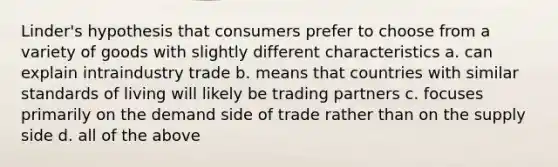 Linder's hypothesis that consumers prefer to choose from a variety of goods with slightly different characteristics a. can explain intraindustry trade b. means that countries with similar standards of living will likely be trading partners c. focuses primarily on the demand side of trade rather than on the supply side d. all of the above