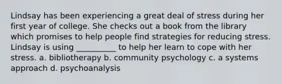 Lindsay has been experiencing a great deal of stress during her first year of college. She checks out a book from the library which promises to help people find strategies for reducing stress. Lindsay is using __________ to help her learn to cope with her stress. a. bibliotherapy b. community psychology c. a systems approach d. psychoanalysis