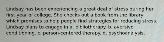 Lindsay has been experiencing a great deal of stress during her first year of college. She checks out a book from the library which promises to help people find strategies for reducing stress. Lindsay plans to engage in a. bibliotherapy. b. aversive conditioning. c. person-centered therapy. d. psychoanalysis.