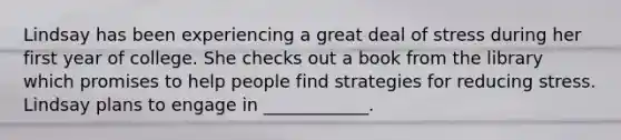Lindsay has been experiencing a great deal of stress during her first year of college. She checks out a book from the library which promises to help people find strategies for reducing stress. Lindsay plans to engage in ____________.