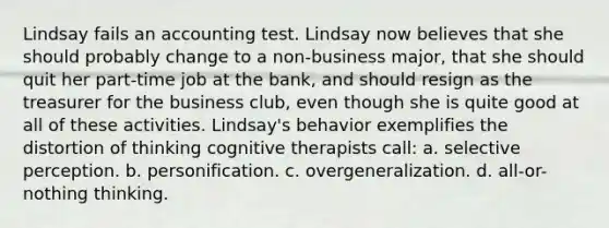 Lindsay fails an accounting test. Lindsay now believes that she should probably change to a non-business major, that she should quit her part-time job at the bank, and should resign as the treasurer for the business club, even though she is quite good at all of these activities. Lindsay's behavior exemplifies the distortion of thinking cognitive therapists call: a. selective perception. b. personification. c. overgeneralization. d. all-or-nothing thinking.