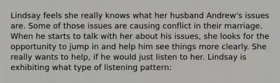 Lindsay feels she really knows what her husband Andrew's issues are. Some of those issues are causing conflict in their marriage. When he starts to talk with her about his issues, she looks for the opportunity to jump in and help him see things more clearly. She really wants to help, if he would just listen to her. Lindsay is exhibiting what type of listening pattern: