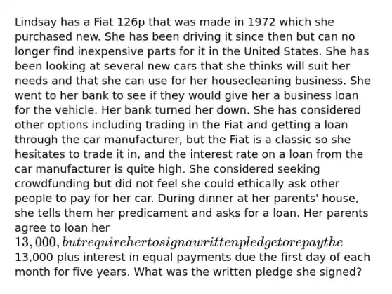 Lindsay has a Fiat 126p that was made in 1972 which she purchased new. She has been driving it since then but can no longer find inexpensive parts for it in the United States. She has been looking at several new cars that she thinks will suit her needs and that she can use for her housecleaning business. She went to her bank to see if they would give her a business loan for the vehicle. Her bank turned her down. She has considered other options including trading in the Fiat and getting a loan through the car manufacturer, but the Fiat is a classic so she hesitates to trade it in, and the interest rate on a loan from the car manufacturer is quite high. She considered seeking crowdfunding but did not feel she could ethically ask other people to pay for her car. During dinner at her parents' house, she tells them her predicament and asks for a loan. Her parents agree to loan her 13,000, but require her to sign a written pledge to repay the13,000 plus interest in equal payments due the first day of each month for five years. What was the written pledge she signed?