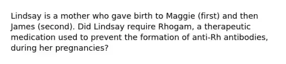 Lindsay is a mother who gave birth to Maggie (first) and then James (second). Did Lindsay require Rhogam, a therapeutic medication used to prevent the formation of anti-Rh antibodies, during her pregnancies?